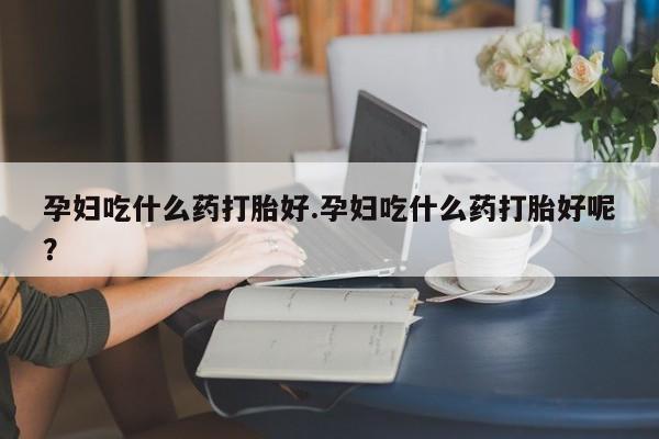 堕胎药咨询购买孕妇吃什么药打胎好.孕妇吃什么药打胎好呢？