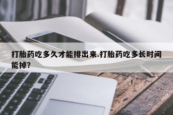 堕胎药咨询购买打胎药吃多久才能排出来.打胎药吃多长时间能掉？