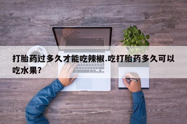 堕胎药咨询购买打胎药过多久才能吃辣椒.吃打胎药多久可以吃水果？