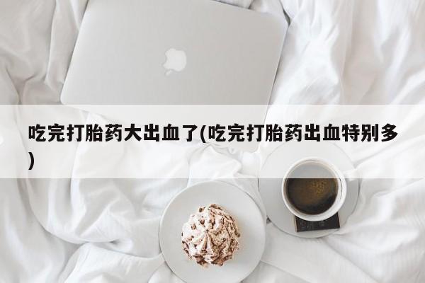 堕胎药咨询购买吃完打胎药大出血了(吃完打胎药出血特别多)