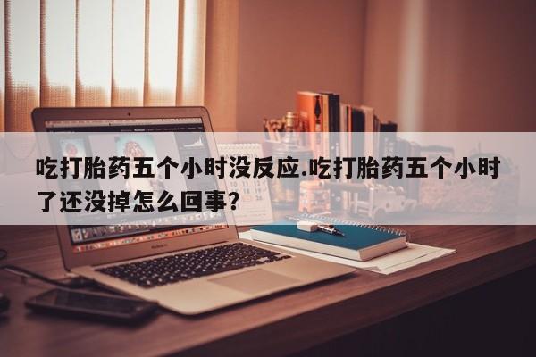 堕胎药咨询购买吃打胎药五个小时没反应.吃打胎药五个小时了还没掉怎么回事？