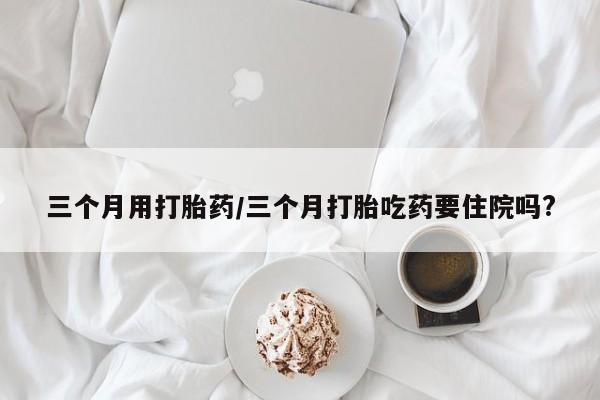 堕胎药咨询购买三个月用打胎药/三个月打胎吃药要住院吗?