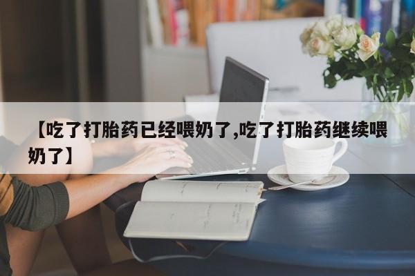 堕胎药咨询购买【吃了打胎药已经喂奶了,吃了打胎药继续喂奶了】