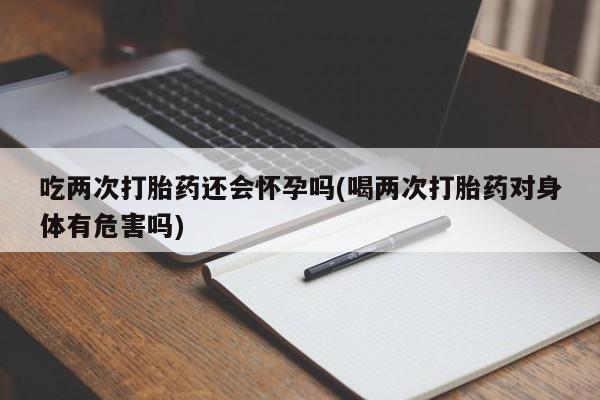 堕胎药咨询购买吃两次打胎药还会怀孕吗(喝两次打胎药对身体有危害吗)