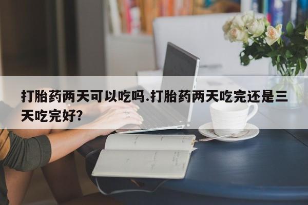 堕胎药咨询购买打胎药两天可以吃吗.打胎药两天吃完还是三天吃完好？