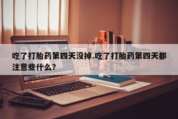 堕胎药咨询购买吃了打胎药第四天没掉.吃了打胎药第四天都注意些什么？