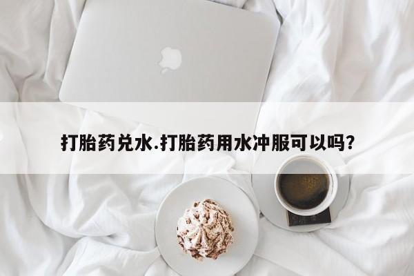 堕胎药咨询购买打胎药兑水.打胎药用水冲服可以吗？
