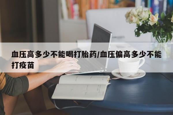 堕胎药咨询购买血压高多少不能喝打胎药/血压偏高多少不能打疫苗