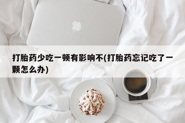 堕胎药咨询购买打胎药少吃一顿有影响不(打胎药忘记吃了一颗怎么办)