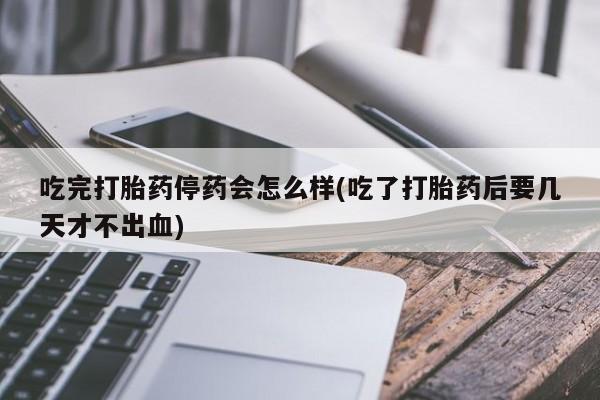 堕胎药咨询购买吃完打胎药停药会怎么样(吃了打胎药后要几天才不出血)