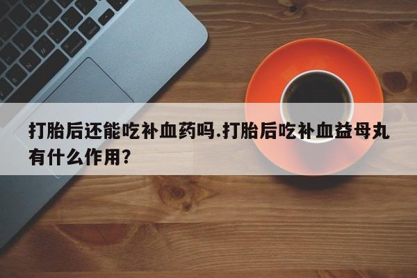 堕胎药咨询购买打胎后还能吃补血药吗.打胎后吃补血益母丸有什么作用？