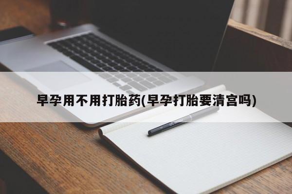 堕胎药咨询购买早孕用不用打胎药(早孕打胎要清宫吗)