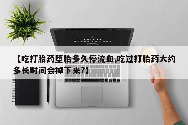 堕胎药咨询购买【吃打胎药堕胎多久停流血,吃过打胎药大约多长时间会掉下来?】