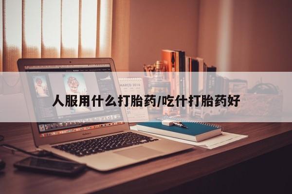 堕胎药咨询购买人服用什么打胎药/吃什打胎药好