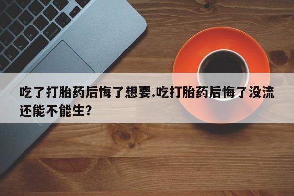 堕胎药咨询购买吃了打胎药后悔了想要.吃打胎药后悔了没流还能不能生？