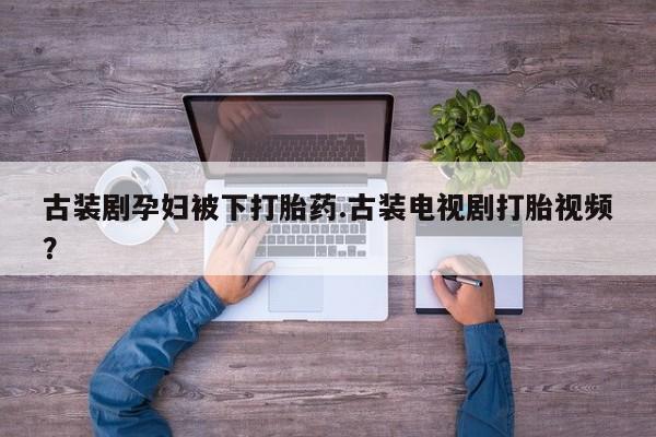 堕胎药咨询购买古装剧孕妇被下打胎药.古装电视剧打胎视频？