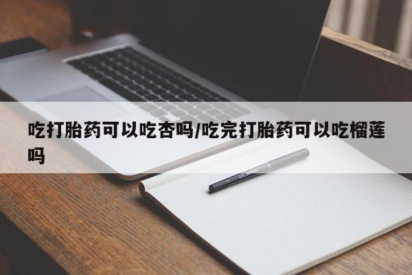 堕胎药咨询购买吃打胎药可以吃杏吗/吃完打胎药可以吃榴莲吗