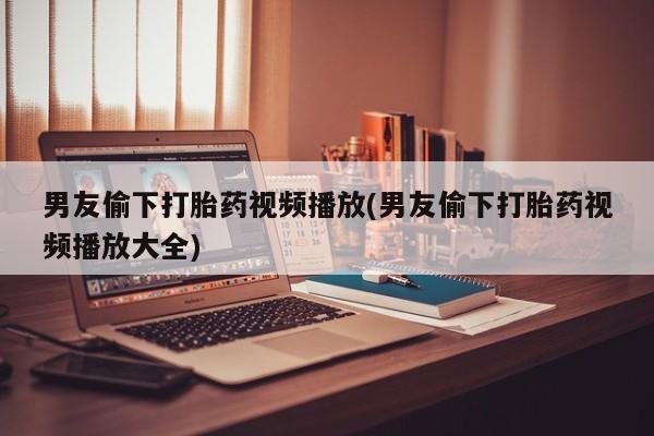 堕胎药咨询购买男友偷下打胎药视频播放(男友偷下打胎药视频播放大全)