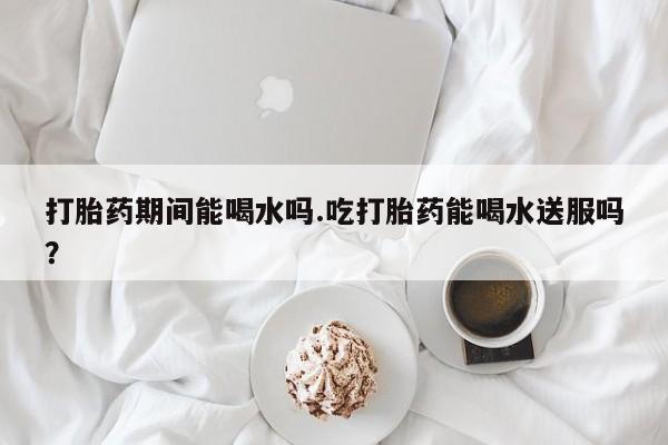堕胎药咨询购买打胎药期间能喝水吗.吃打胎药能喝水送服吗？