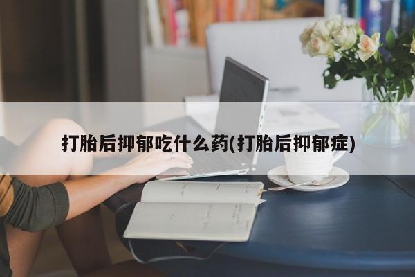 堕胎药咨询购买打胎后抑郁吃什么药(打胎后抑郁症)