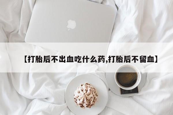 堕胎药咨询购买【打胎后不出血吃什么药,打胎后不留血】