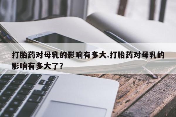 堕胎药咨询购买打胎药对母乳的影响有多大.打胎药对母乳的影响有多大了？