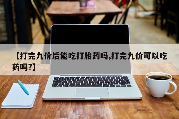 堕胎药咨询购买【打完九价后能吃打胎药吗,打完九价可以吃药吗?】