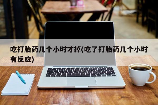 堕胎药咨询购买吃打胎药几个小时才掉(吃了打胎药几个小时有反应)