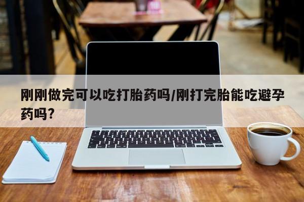 堕胎药咨询购买刚刚做完可以吃打胎药吗/刚打完胎能吃避孕药吗?