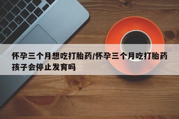 堕胎药咨询购买怀孕三个月想吃打胎药/怀孕三个月吃打胎药孩子会停止发育吗