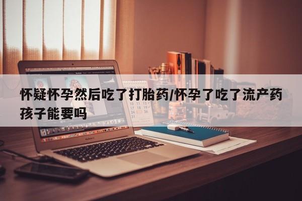堕胎药咨询购买怀疑怀孕然后吃了打胎药/怀孕了吃了流产药孩子能要吗