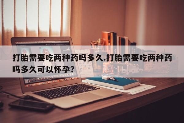 堕胎药咨询购买打胎需要吃两种药吗多久.打胎需要吃两种药吗多久可以怀孕？