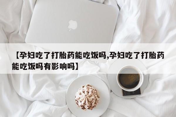 堕胎药咨询购买【孕妇吃了打胎药能吃饭吗,孕妇吃了打胎药能吃饭吗有影响吗】
