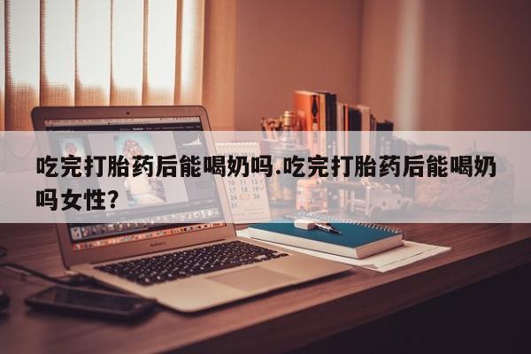 堕胎药咨询购买吃完打胎药后能喝奶吗.吃完打胎药后能喝奶吗女性？