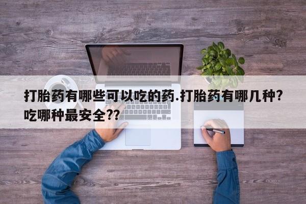 堕胎药咨询购买打胎药有哪些可以吃的药.打胎药有哪几种?吃哪种最安全?？