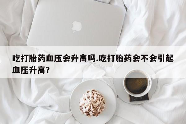 堕胎药咨询购买吃打胎药血压会升高吗.吃打胎药会不会引起血压升高？