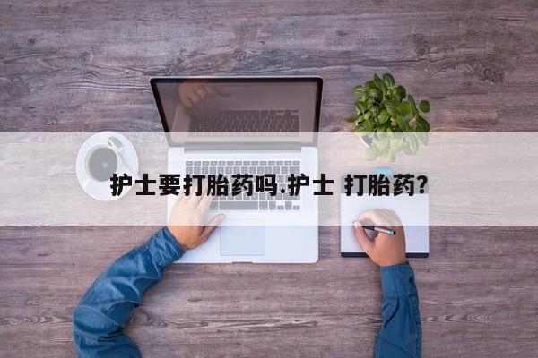 堕胎药咨询购买护士要打胎药吗.护士 打胎药？