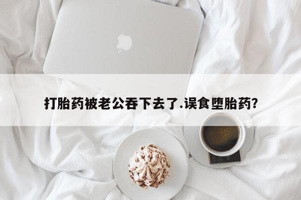 堕胎药咨询购买打胎药被老公吞下去了.误食堕胎药？