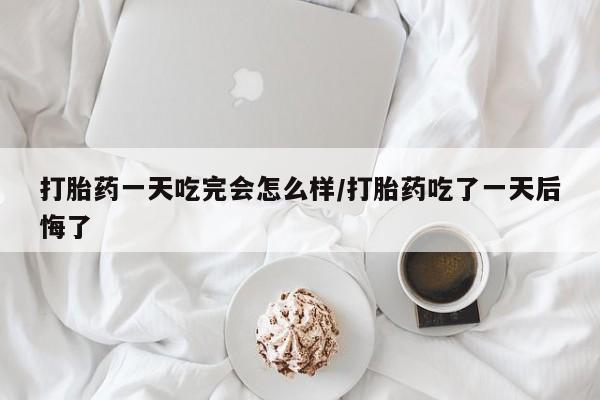 堕胎药咨询购买打胎药一天吃完会怎么样/打胎药吃了一天后悔了