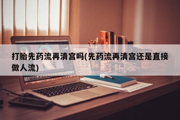 堕胎药咨询购买打胎先药流再清宫吗(先药流再清宫还是直接做人流)