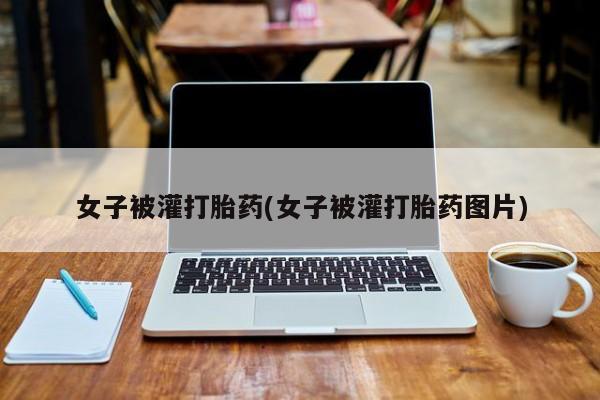 堕胎药咨询购买女子被灌打胎药(女子被灌打胎药图片)