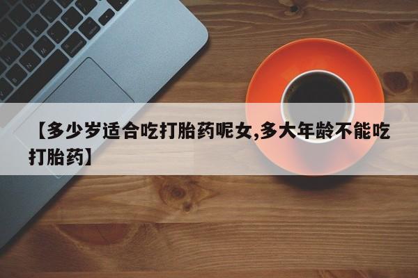 堕胎药咨询购买【多少岁适合吃打胎药呢女,多大年龄不能吃打胎药】