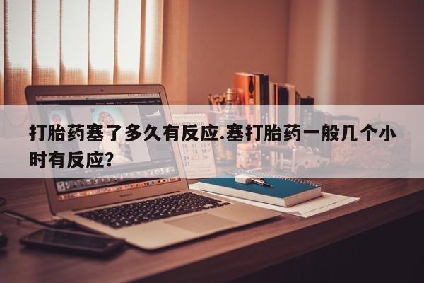 堕胎药咨询购买打胎药塞了多久有反应.塞打胎药一般几个小时有反应？