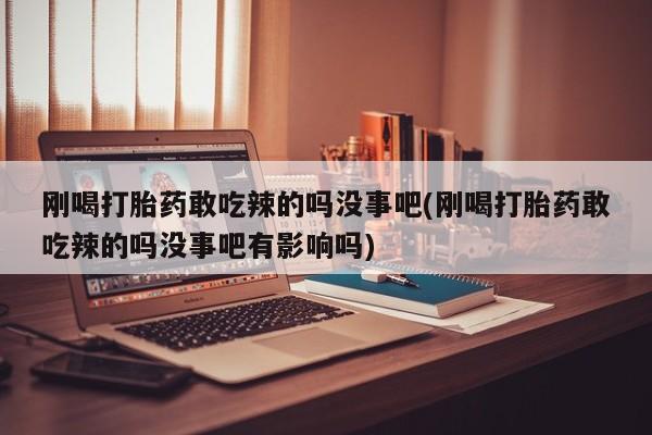 堕胎药咨询购买刚喝打胎药敢吃辣的吗没事吧(刚喝打胎药敢吃辣的吗没事吧有影响吗)