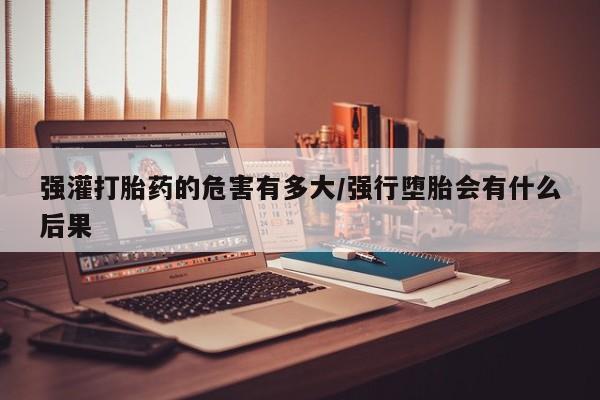 堕胎药咨询购买强灌打胎药的危害有多大/强行堕胎会有什么后果