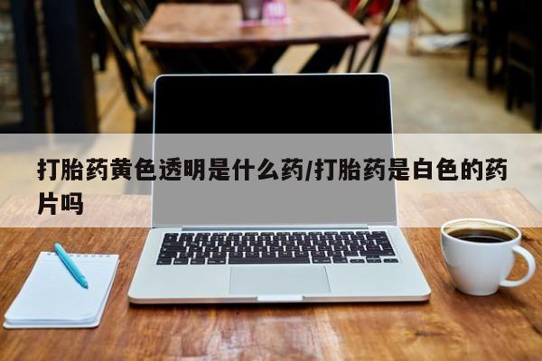 堕胎药咨询购买打胎药黄色透明是什么药/打胎药是白色的药片吗