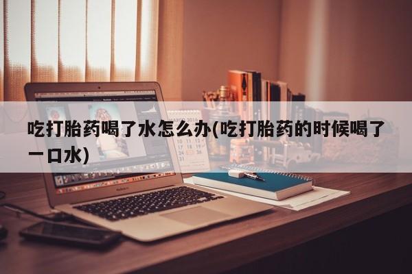 堕胎药咨询购买吃打胎药喝了水怎么办(吃打胎药的时候喝了一口水)