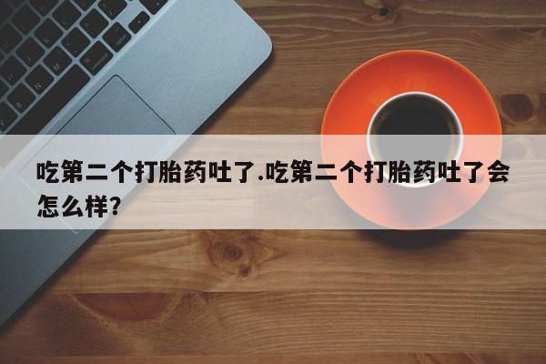 堕胎药咨询购买吃第二个打胎药吐了.吃第二个打胎药吐了会怎么样？