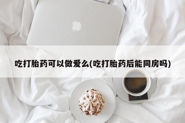 堕胎药咨询购买吃打胎药可以做爱么(吃打胎药后能同房吗)
