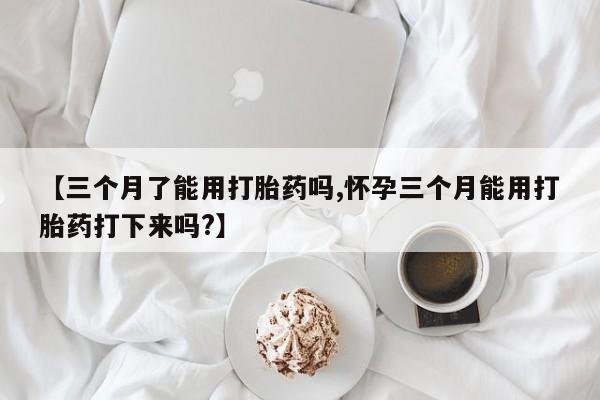 堕胎药咨询购买【三个月了能用打胎药吗,怀孕三个月能用打胎药打下来吗?】